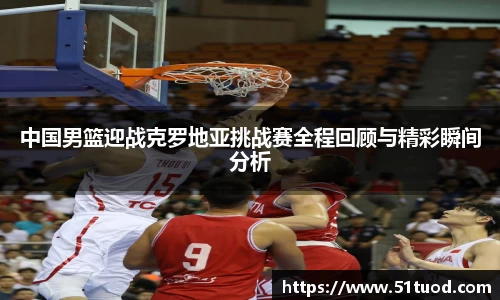 中国男篮迎战克罗地亚挑战赛全程回顾与精彩瞬间分析